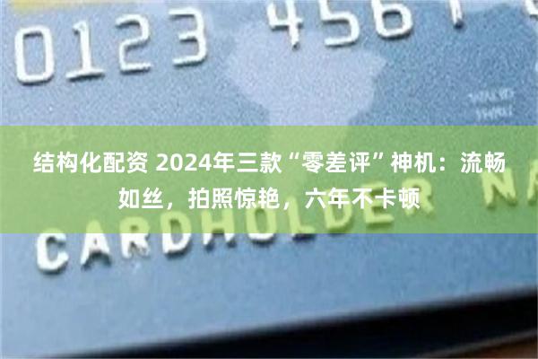 结构化配资 2024年三款“零差评”神机：流畅如丝，拍照惊艳，六年不卡顿