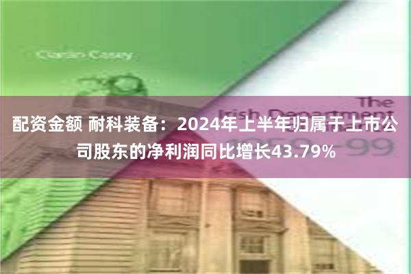 配资金额 耐科装备：2024年上半年归属于上市公司股东的净利润同比增长43.79%