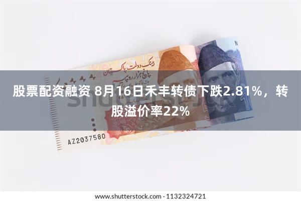 股票配资融资 8月16日禾丰转债下跌2.81%，转股溢价率22%