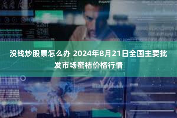 没钱炒股票怎么办 2024年8月21日全国主要批发市场蜜桔价格行情