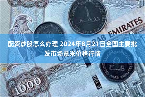 配资炒股怎么办理 2024年8月21日全国主要批发市场薏米价格行情