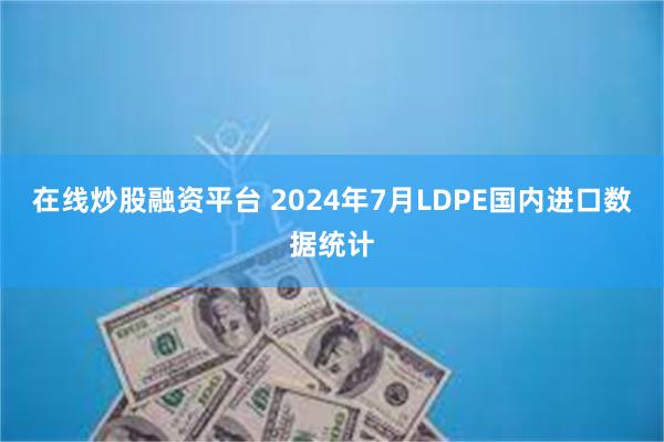 在线炒股融资平台 2024年7月LDPE国内进口数据统计