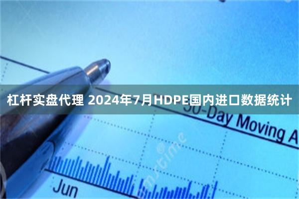 杠杆实盘代理 2024年7月HDPE国内进口数据统计