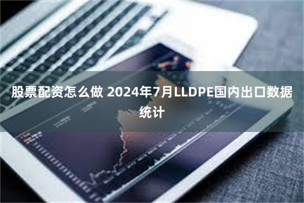 股票配资怎么做 2024年7月LLDPE国内出口数据统计