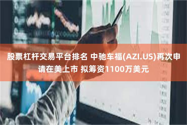 股票杠杆交易平台排名 中驰车福(AZI.US)再次申请在美上市 拟筹资1100万美元