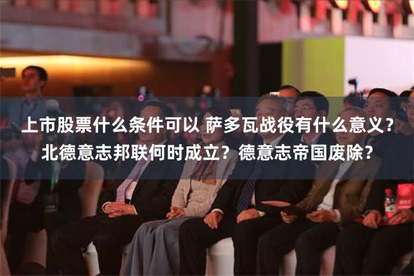 上市股票什么条件可以 萨多瓦战役有什么意义？北德意志邦联何时成立？德意志帝国废除？