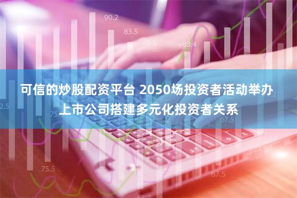 可信的炒股配资平台 2050场投资者活动举办 上市公司搭建多元化投资者关系