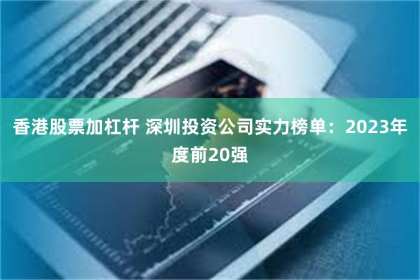 香港股票加杠杆 深圳投资公司实力榜单：2023年度前20强