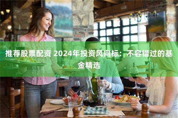 推荐股票配资 2024年投资风向标：不容错过的基金精选