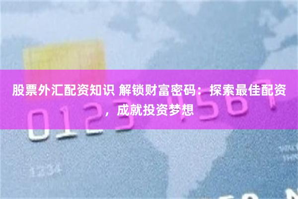 股票外汇配资知识 解锁财富密码：探索最佳配资，成就投资梦想