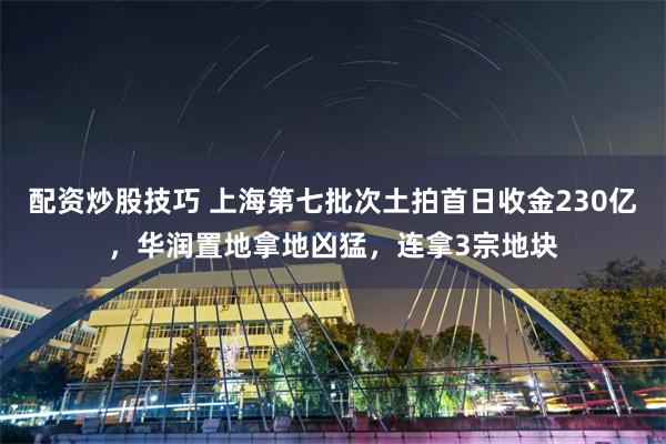 配资炒股技巧 上海第七批次土拍首日收金230亿，华润置地拿地凶猛，连拿3宗地块