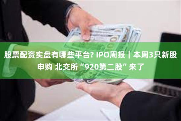 股票配资实盘有哪些平台? IPO周报｜本周3只新股申购 北交所“920第二股”来了