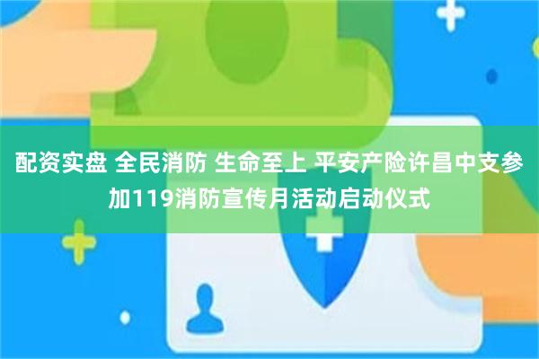 配资实盘 全民消防 生命至上 平安产险许昌中支参加119消防宣传月活动启动仪式