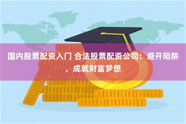 国内股票配资入门 合法股票配资公司：避开陷阱，成就财富梦想