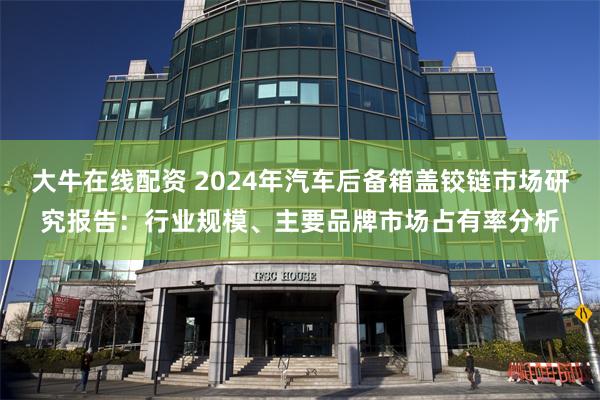 大牛在线配资 2024年汽车后备箱盖铰链市场研究报告：行业规模、主要品牌市场占有率分析