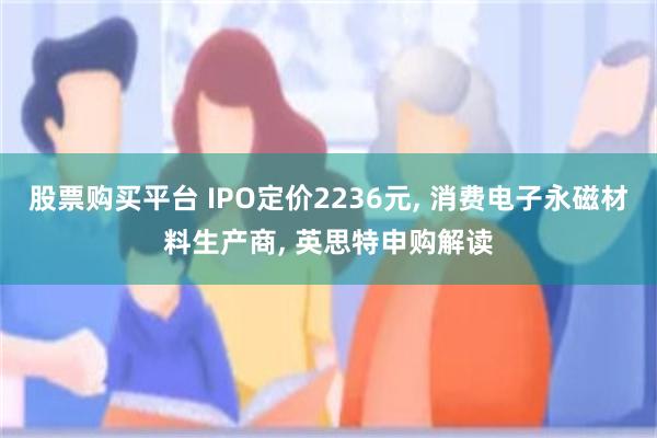 股票购买平台 IPO定价2236元, 消费电子永磁材料生产商, 英思特申购解读