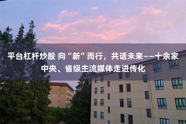 平台杠杆炒股 向“新”而行，共话未来——十余家中央、省级主流媒体走进传化