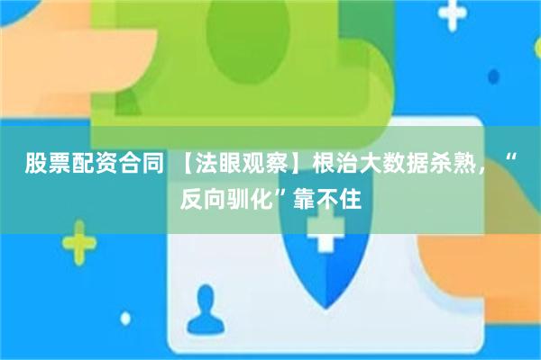 股票配资合同 【法眼观察】根治大数据杀熟，“反向驯化”靠不住