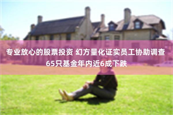 专业放心的股票投资 幻方量化证实员工协助调查 65只基金年内近6成下跌