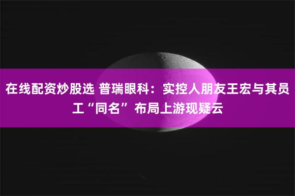 在线配资炒股选 普瑞眼科：实控人朋友王宏与其员工“同名” 布局上游现疑云