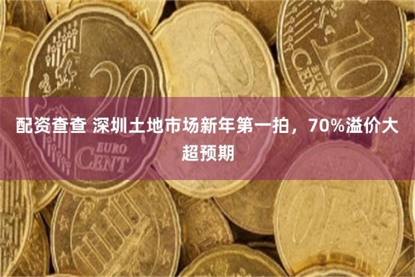 配资查查 深圳土地市场新年第一拍，70%溢价大超预期