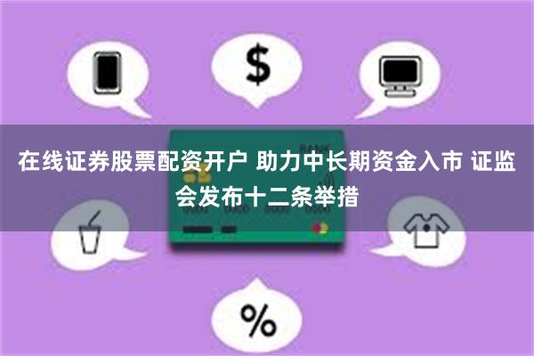 在线证券股票配资开户 助力中长期资金入市 证监会发布十二条举措