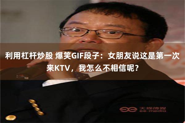 利用杠杆炒股 爆笑GIF段子：女朋友说这是第一次来KTV，我怎么不相信呢？