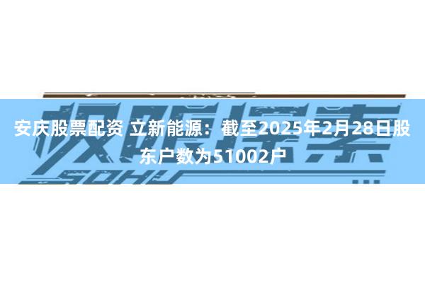 安庆股票配资 立新能源：截至2025年2月28日股东户数为51002户