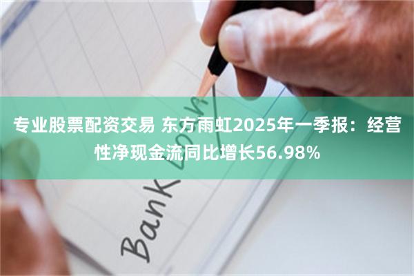 专业股票配资交易 东方雨虹2025年一季报：经营性净现金流同比增长56.98%