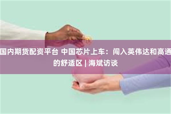 国内期货配资平台 中国芯片上车：闯入英伟达和高通的舒适区 | 海斌访谈