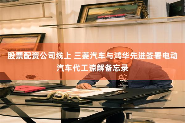 股票配资公司线上 三菱汽车与鸿华先进签署电动汽车代工谅解备忘录