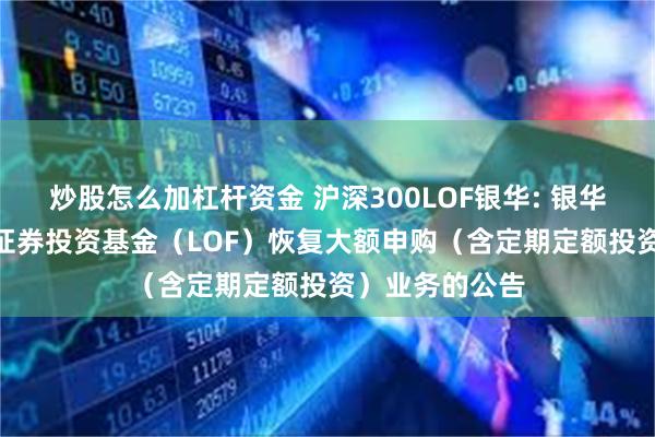 炒股怎么加杠杆资金 沪深300LOF银华: 银华沪深300指数证券投资基金（LOF）恢复大额申购（含定期定额投资）业务的公告