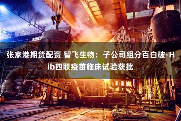 张家港期货配资 智飞生物：子公司组分百白破-Hib四联疫苗临床试验获批