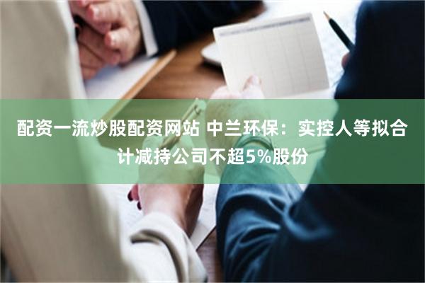 配资一流炒股配资网站 中兰环保：实控人等拟合计减持公司不超5%股份