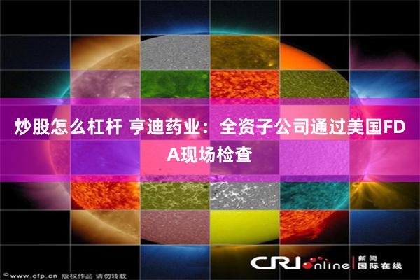 炒股怎么杠杆 亨迪药业：全资子公司通过美国FDA现场检查
