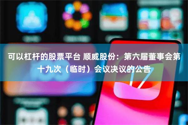 可以杠杆的股票平台 顺威股份：第六届董事会第十九次（临时）会议决议的公告
